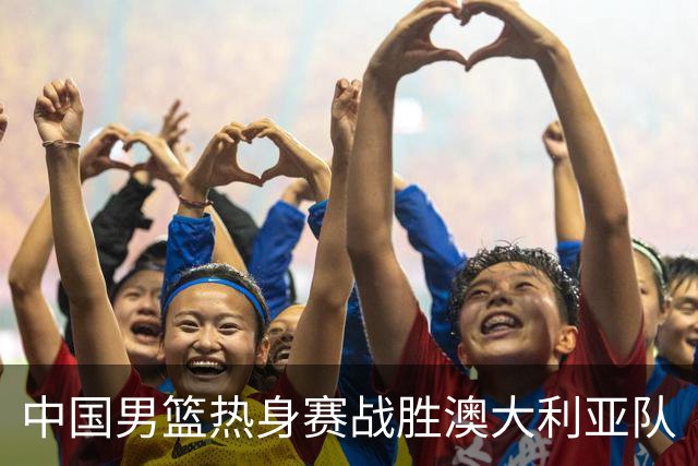 中国男篮热身赛战胜澳大利亚队